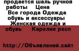 продается шаль ручной работы  › Цена ­ 1 300 - Все города Одежда, обувь и аксессуары » Женская одежда и обувь   . Карелия респ.